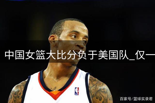 中国女篮大比分负于美国队 仅一人表现亮眼